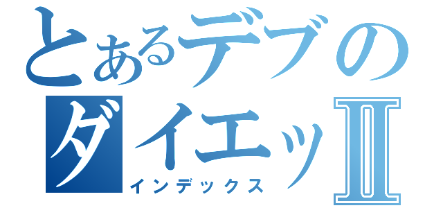 とあるデブのダイエットⅡ（インデックス）