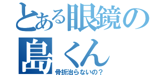 とある眼鏡の島くん（骨折治らないの？）