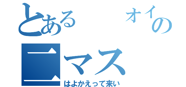 とある  オイラのアの二マス（はよかえって来い）