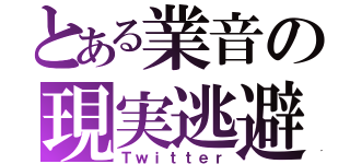 とある業音の現実逃避（Ｔｗｉｔｔｅｒ）