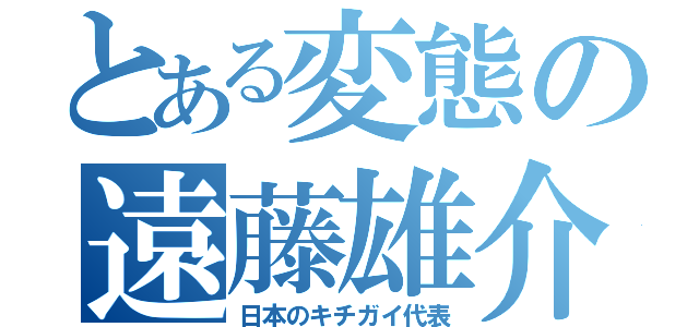 とある変態の遠藤雄介（日本のキチガイ代表）