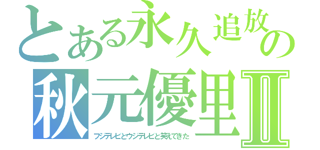 とある永久追放の秋元優里Ⅱ（フジテレビとウジテレビと笑えてきた）