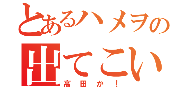 とあるハメヲの出てこいや！（高田か！）