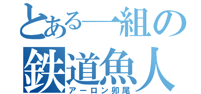 とある一組の鉄道魚人（アーロン卯尾）