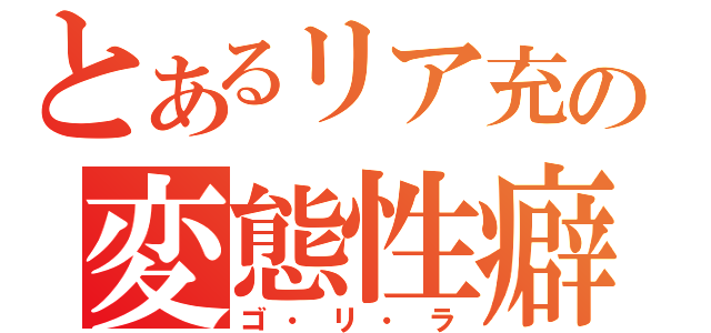 とあるリア充の変態性癖（ゴ・リ・ラ）