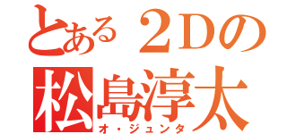 とある２Ｄの松島淳太（オ・ジュンタ）