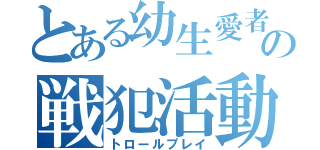 とある幼生愛者の戦犯活動（トロールプレイ）