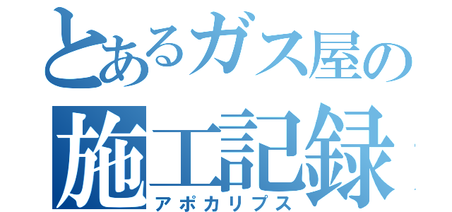 とあるガス屋の施工記録（アポカリプス）