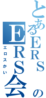 とあるＥＲＳ のＥＲＳ会（エロスかい）