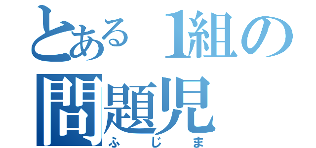 とある１組の問題児（ふじま）