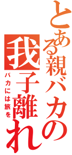 とある親バカの我子離れ（バカには旅を）