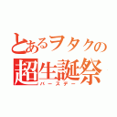 とあるヲタクの超生誕祭（バースデー）