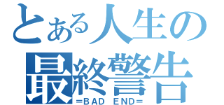 とある人生の最終警告（＝ＢＡＤ ＥＮＤ＝）