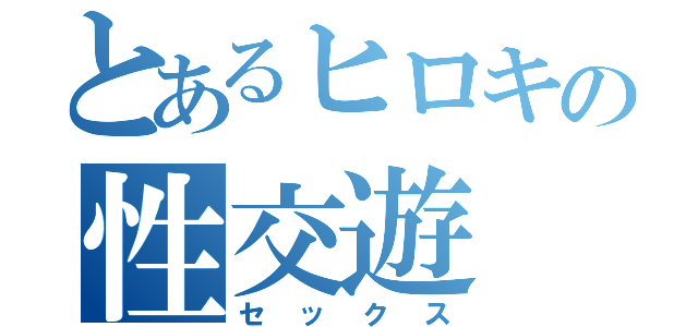 とあるヒロキの性交遊（セックス）