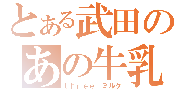 とある武田のあの牛乳（ｔｈｒｅｅ　ミルク）