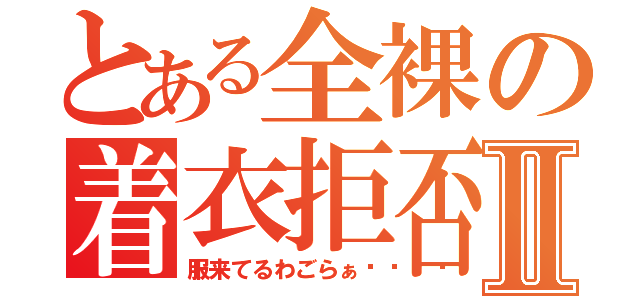 とある全裸の着衣拒否Ⅱ（服来てるわごらぁ😡）