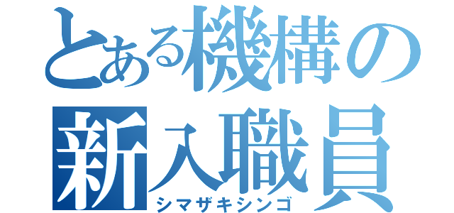 とある機構の新入職員（シマザキシンゴ）