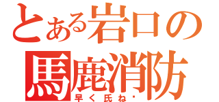 とある岩口の馬鹿消防（早く氏ね‼）