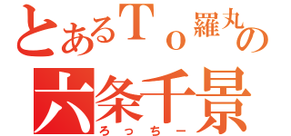 とあるＴｏ羅丸の六条千景（ろっちー）