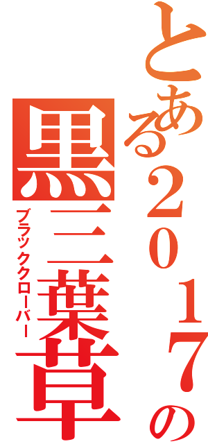 とある２０１７年の黒三葉草（ブラッククローバー）