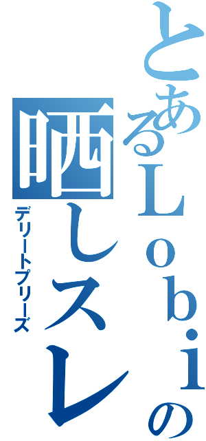 とあるＬｏｂｉ民の晒しスレ（デリートプリーズ）