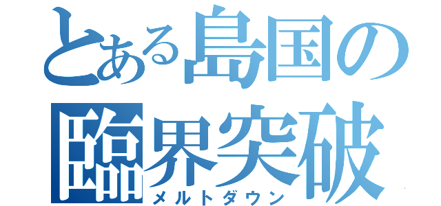 とある島国の臨界突破（メルトダウン）