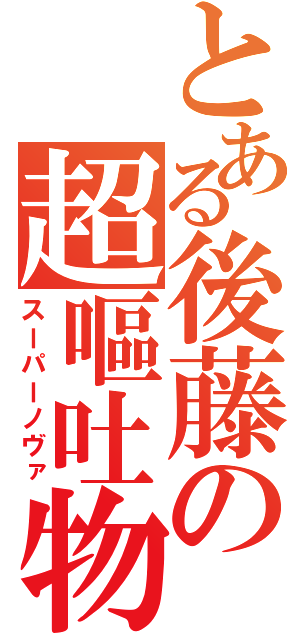 とある後藤の超嘔吐物（スーパーノヴァ）