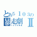 とある１０３の暴走劇Ⅱ（１０３の本気）