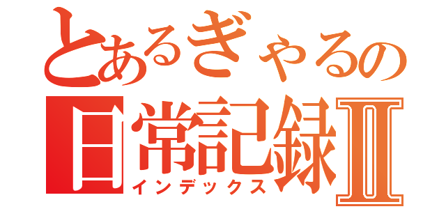 とあるぎゃるの日常記録Ⅱ（インデックス）