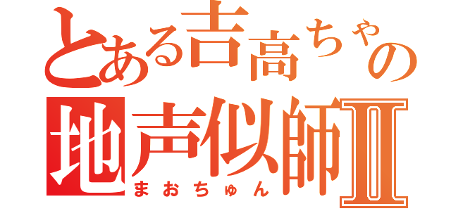 とある吉高ちゃんの地声似師Ⅱ（まおちゅん）