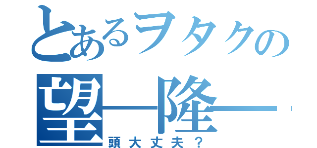 とあるヲタクの望―隆―（頭大丈夫？）