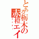 とある栃木の赤橙エイター（エイター）