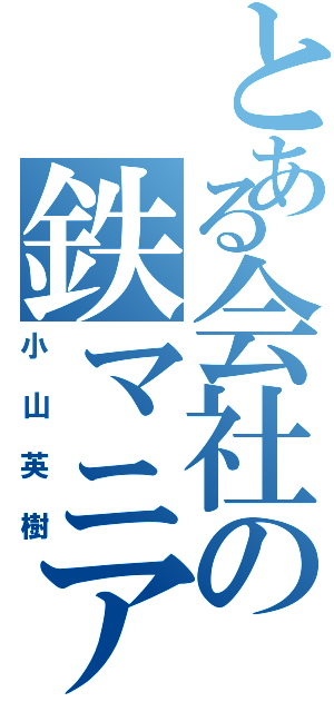 とある会社の鉄マニア（小山英樹）