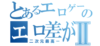 とあるエロゲーのエロ差がⅡ（二次元最高ー）