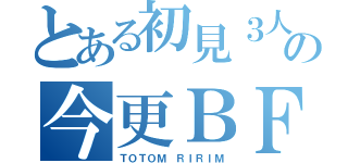 とある初見３人の今更ＢＦ（ＴＯＴＯＭ ＲＩＲＩＭ）