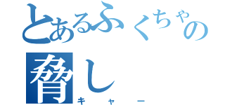 とあるふくちゃんの脅し（キャー）