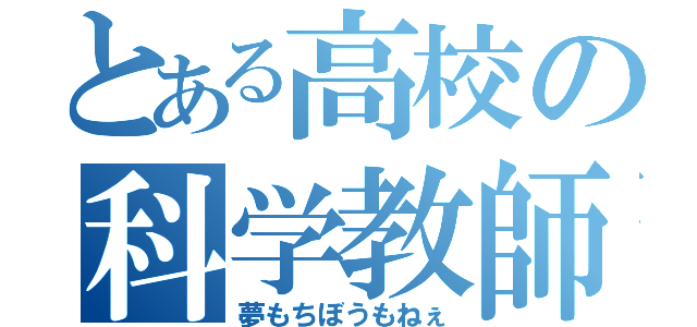 とある高校の科学教師（夢もちぼうもねぇ）