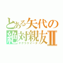 とある矢代の絶対親友Ⅱ（ヤグラケイータ）