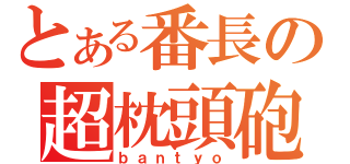 とある番長の超枕頭砲（ｂａｎｔｙｏ）