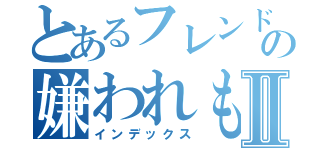 とあるフレンドの嫌われもの（匠）Ⅱ（インデックス）