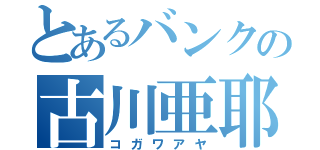 とあるバンクの古川亜耶（コガワアヤ）