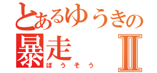 とあるゆうきの暴走Ⅱ（ぼうそう）