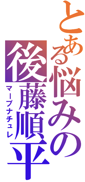 とある悩みの後藤順平（マープナチュレ）