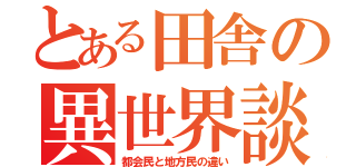 とある田舎の異世界談（都会民と地方民の違い）