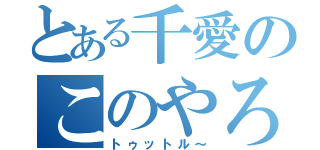 とある千愛のこのやろうぅ（トゥットル～）