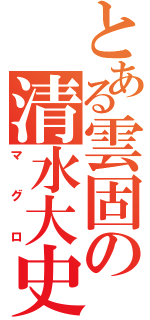 とある雲固の清水大史（マグロ）