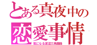 とある真夜中の恋愛事情（気になる泥沼三角関係）