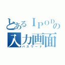 とあるＩＰＯＤの入力画面（パスワード）