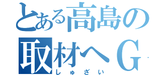 とある高島の取材へＧＯ（しゅざい）