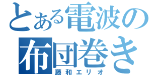 とある電波の布団巻き（藤和エリオ）